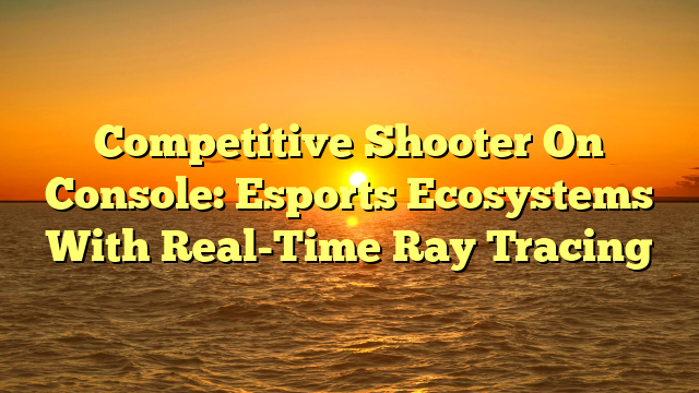 Competitive Shooter On Console: Esports Ecosystems With Real-Time Ray Tracing