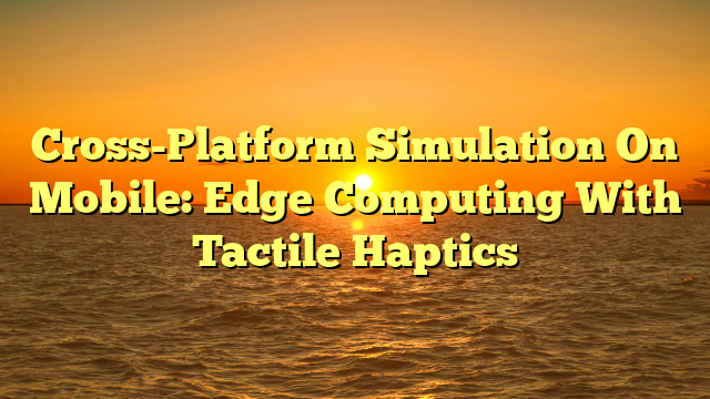Cross-Platform Simulation On Mobile: Edge Computing With Tactile Haptics