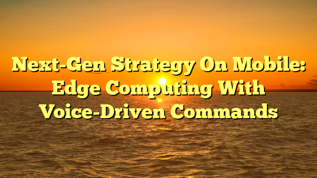 Next-Gen Strategy On Mobile: Edge Computing With Voice-Driven Commands