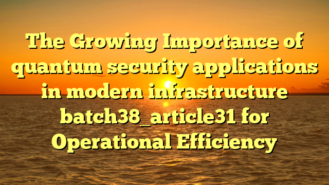 The Growing Importance of quantum security applications in modern infrastructure batch38_article31 for Operational Efficiency